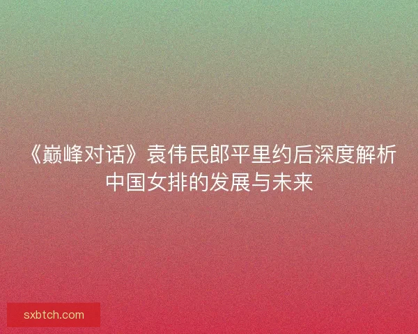 《巅峰对话》袁伟民郎平里约后深度解析中国女排的发展与未来