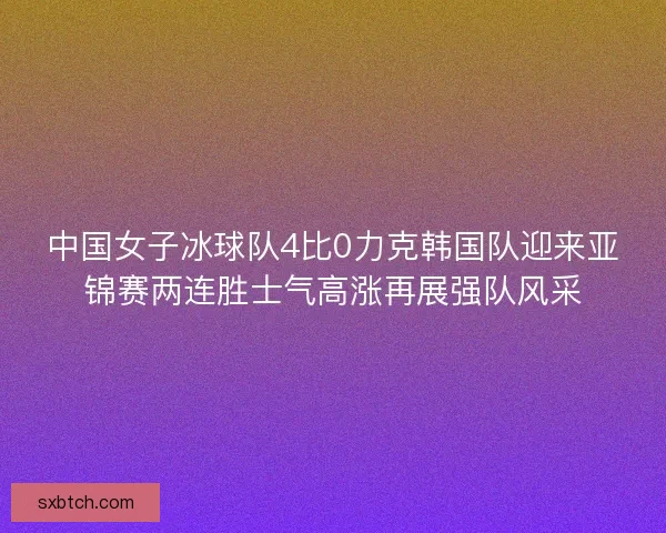 中国女子冰球队4比0力克韩国队迎来亚锦赛两连胜士气高涨再展强队风采