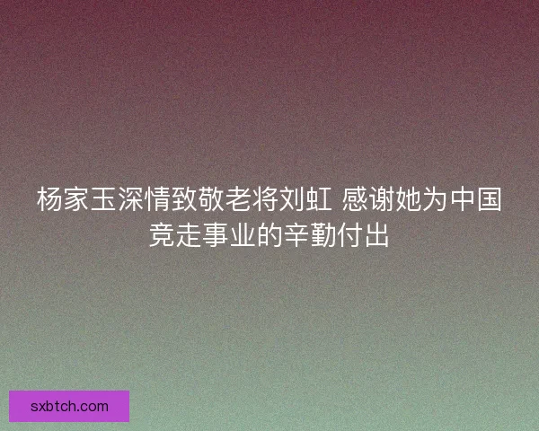 杨家玉深情致敬老将刘虹 感谢她为中国竞走事业的辛勤付出